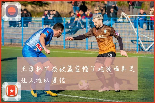 王哲林空接被篮筐帽了这场面真是让人难以置信