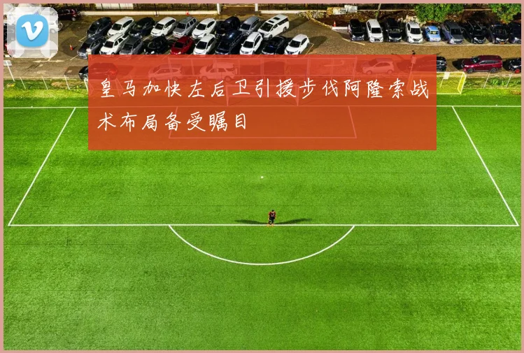 皇马加快左后卫引援步伐阿隆索战术布局备受瞩目