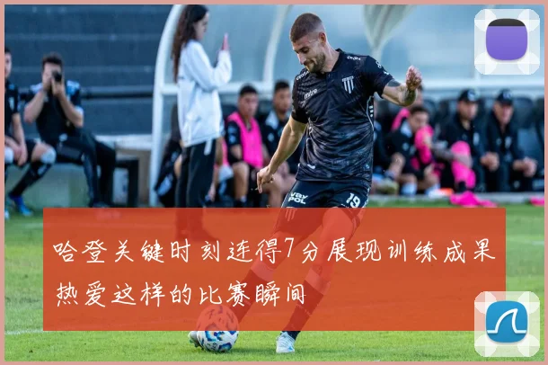 哈登关键时刻连得7分展现训练成果热爱这样的比赛瞬间