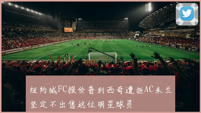 纽约城FC报价普利西奇遭拒AC米兰坚定不出售这位明星球员