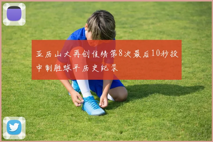 亚历山大再创佳绩第8次最后10秒投中制胜球平历史纪录