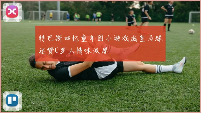 特巴斯回忆童年因小游戏成皇马球迷赞C罗人情味浓厚