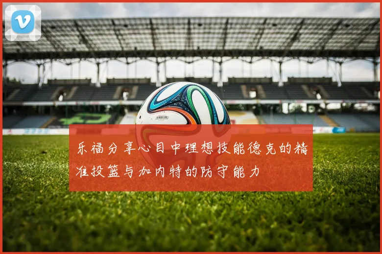 乐福分享心目中理想技能德克的精准投篮与加内特的防守能力