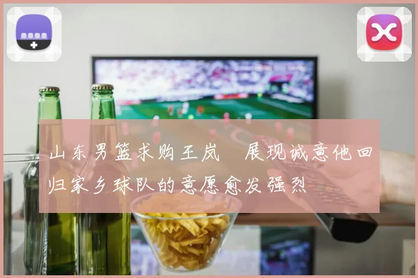 山东男篮求购王岚嵚展现诚意他回归家乡球队的意愿愈发强烈