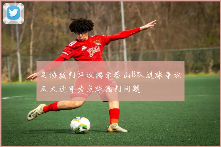足协裁判评议揭示泰山B队进球争议及大连可为点球漏判问题