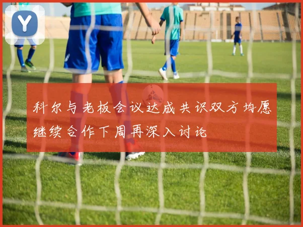 科尔与老板会议达成共识双方均愿继续合作下周再深入讨论