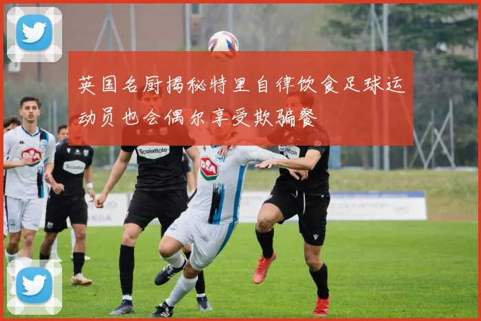 英国名厨揭秘特里自律饮食足球运动员也会偶尔享受欺骗餐