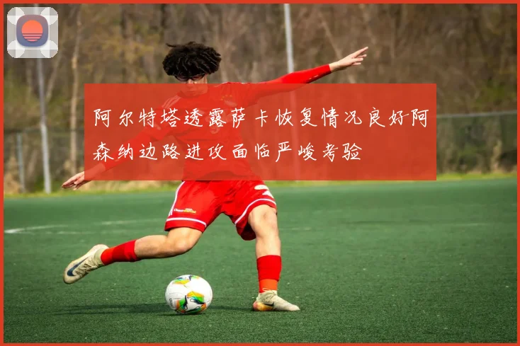 阿尔特塔透露萨卡恢复情况良好阿森纳边路进攻面临严峻考验