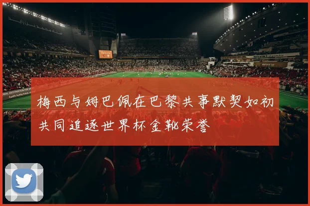 梅西与姆巴佩在巴黎共事默契如初共同追逐世界杯金靴荣誉