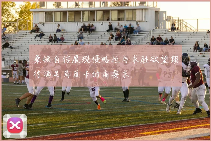 桑顿自信展现侵略性与求胜欲望期待满足乌度卡的高要求