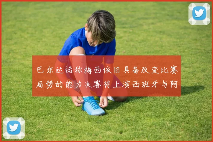 巴尔达诺称梅西依旧具备改变比赛局势的能力决赛将上演西班牙与阿根廷的对决