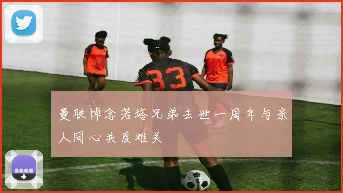 曼联悼念若塔兄弟去世一周年与亲人同心共度难关