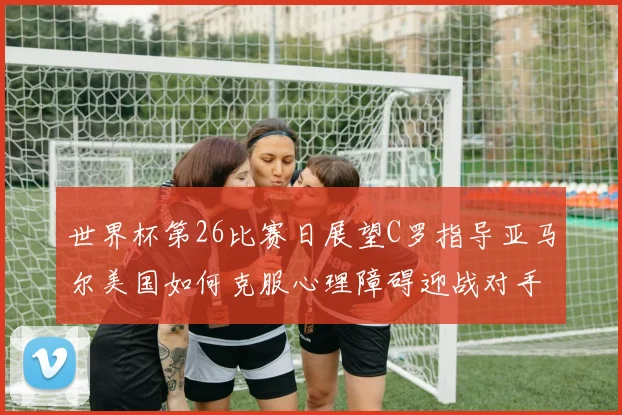 世界杯第26比赛日展望C罗指导亚马尔美国如何克服心理障碍迎战对手