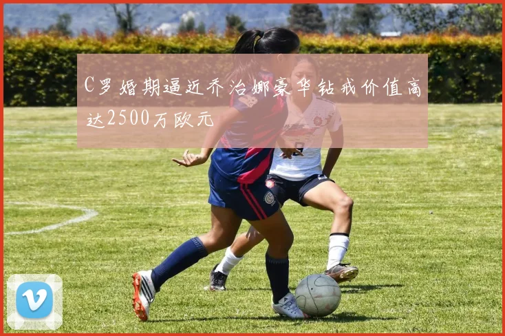 C罗婚期逼近乔治娜豪华钻戒价值高达2500万欧元