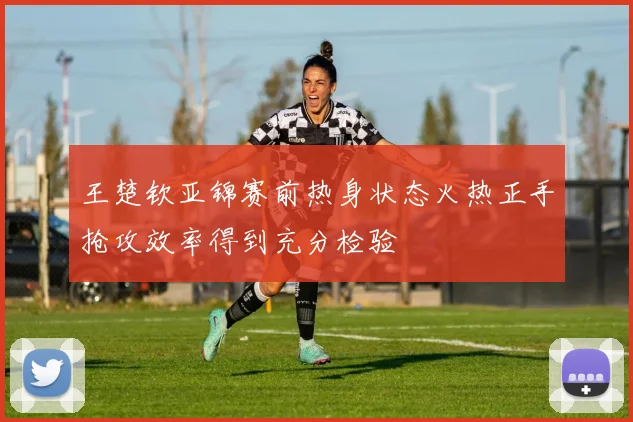 王楚钦亚锦赛前热身状态火热正手抢攻效率得到充分检验