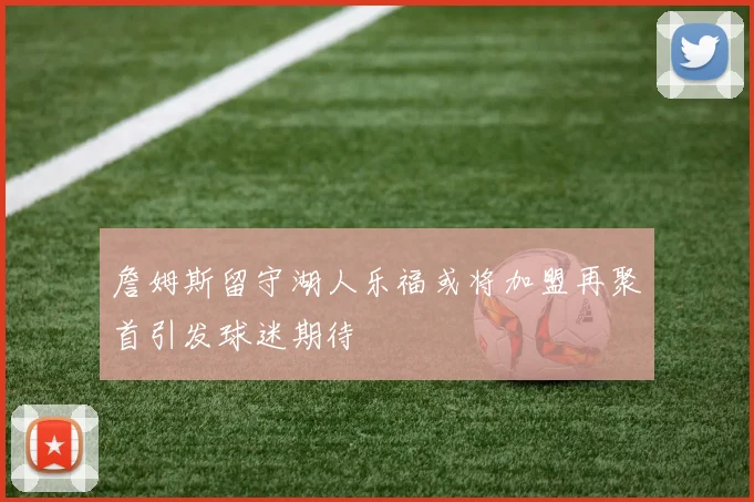 詹姆斯留守湖人乐福或将加盟再聚首引发球迷期待