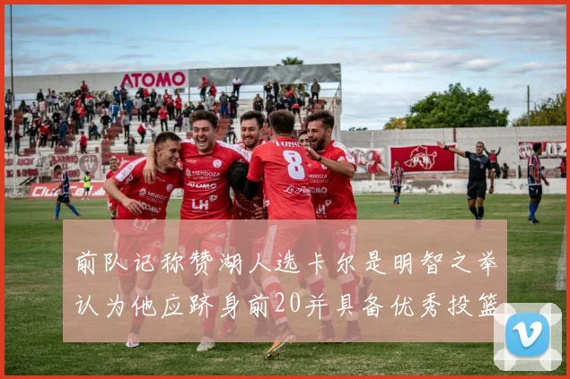 前队记称赞湖人选卡尔是明智之举认为他应跻身前20并具备优秀投篮和防守能力