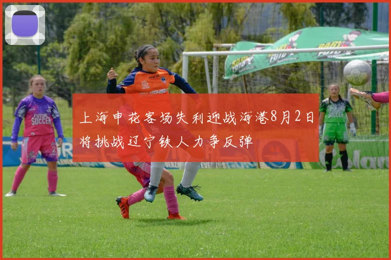 上海申花客场失利迎战海港8月2日将挑战辽宁铁人力争反弹