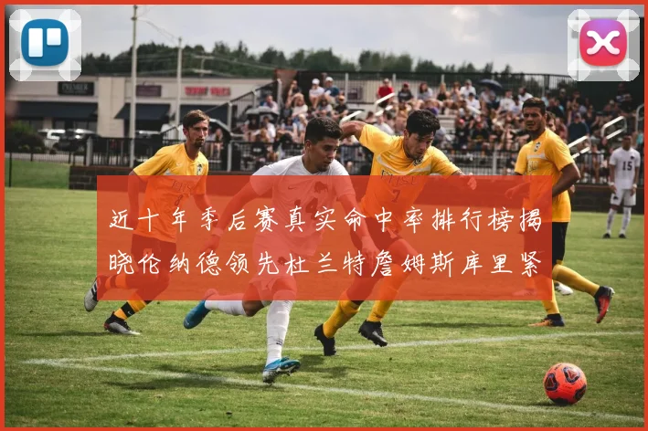 近十年季后赛真实命中率排行榜揭晓伦纳德领先杜兰特詹姆斯库里紧随其后