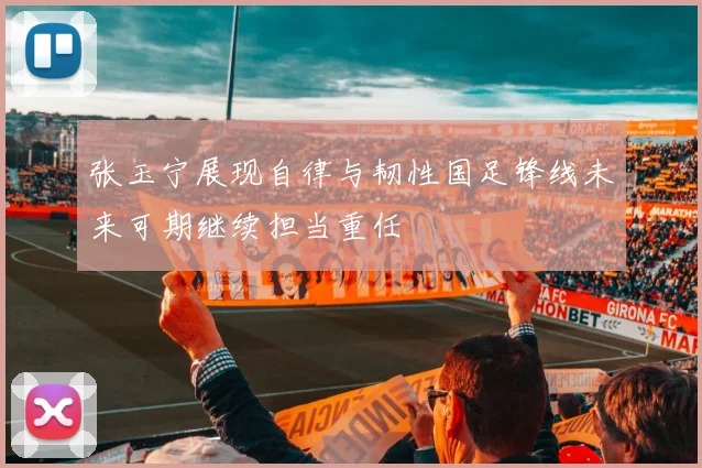 张玉宁展现自律与韧性国足锋线未来可期继续担当重任