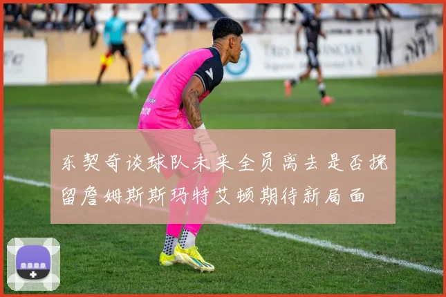 东契奇谈球队未来全员离去是否挽留詹姆斯斯玛特艾顿期待新局面