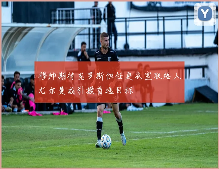 穆帅期待克罗斯担任更衣室联络人尤尔曼成引援首选目标