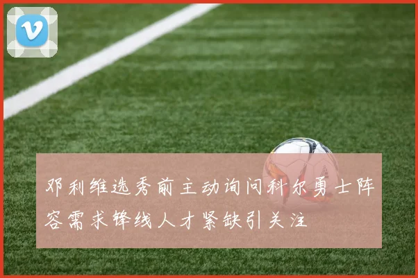 邓利维选秀前主动询问科尔勇士阵容需求锋线人才紧缺引关注
