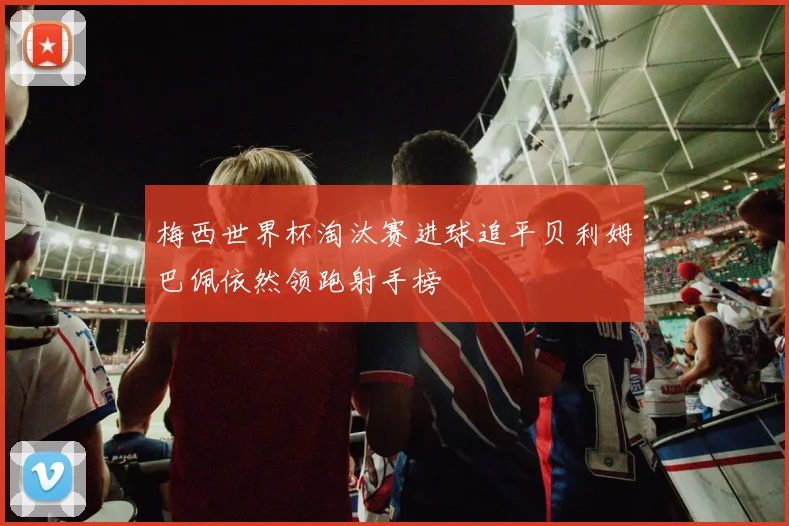 梅西世界杯淘汰赛进球追平贝利姆巴佩依然领跑射手榜
