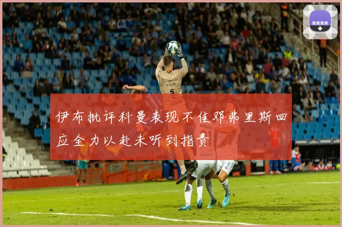 伊布批评科曼表现不佳邓弗里斯回应全力以赴未听到指责